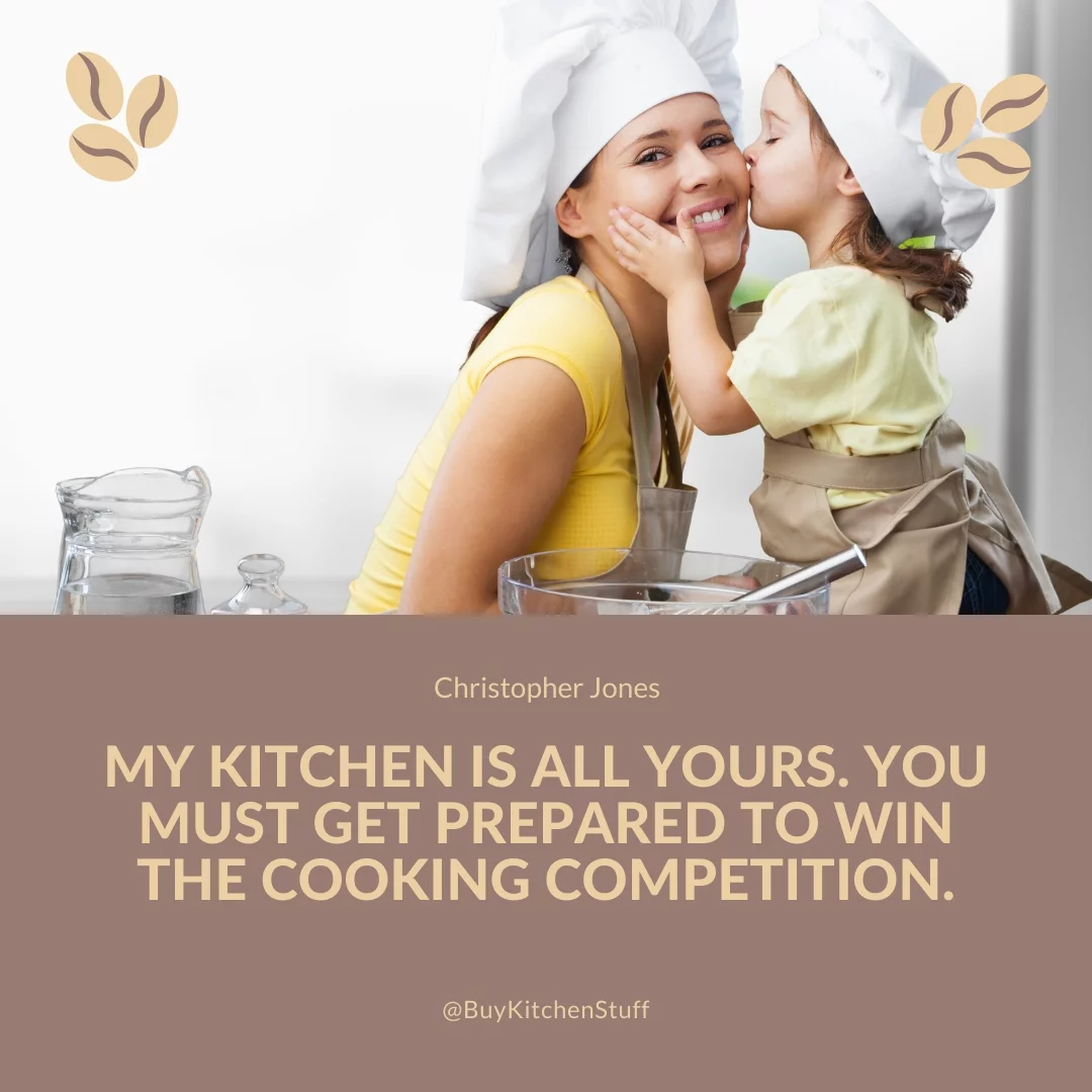 My kitchen is all yours. You must get prepared to win the cooking competition.