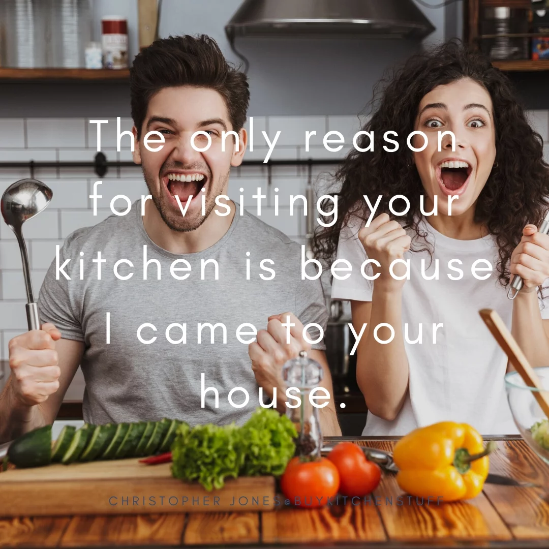 The only reason for visiting your kitchen is because I came to your house.